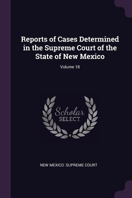 Reports of Cases Determined in the Supreme Court of the State of New Mexico; Volume 18 by New Mexico Supreme Court