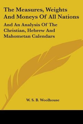 The Measures, Weights And Moneys Of All Nations: And An Analysis Of The Christian, Hebrew And Mahometan Calendars by Woolhouse, W. S. B.