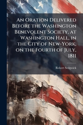 An Oration Delivered Before the Washington Benevolent Society, at Washington Hall, in the City of New-York, on the Fourth of July, 1811 by Sedgwick, Robert