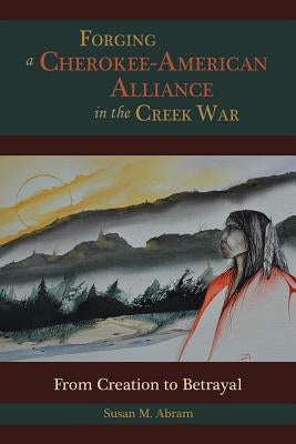 Forging a Cherokee-American Alliance in the Creek War: From Creation to Betrayal by Abram, Susan M.