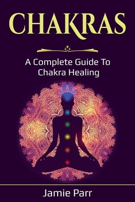 Chakras: A Complete Guide to Chakra Healing by Parr, Jamie