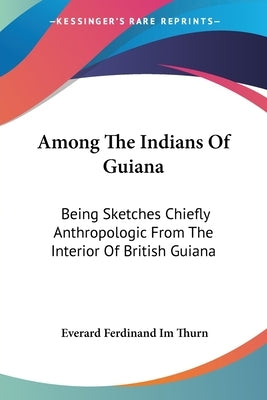 Among The Indians Of Guiana: Being Sketches Chiefly Anthropologic From The Interior Of British Guiana by Thurn, Everard Ferdinand Im