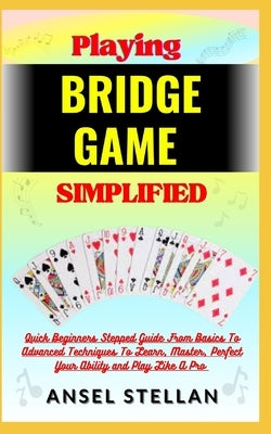 Playing BRIDGE GAME Simplified: Quick Beginners Stepped Guide From Basics To Advanced Techniques To Learn, Master, Perfect Your Ability and Play Like by Stellan, Ansel