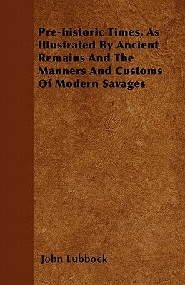 Pre-historic Times, As Illustrated By Ancient Remains And The Manners And Customs Of Modern Savages by Lubbock, John