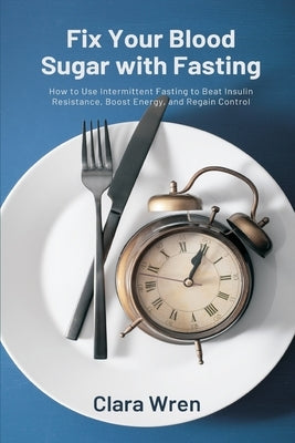 Fix Your Blood Sugar with Fasting: How to Use Intermittent Fasting to Beat Insulin Resistance, Boost Energy, and Regain Control by Wren, Clara