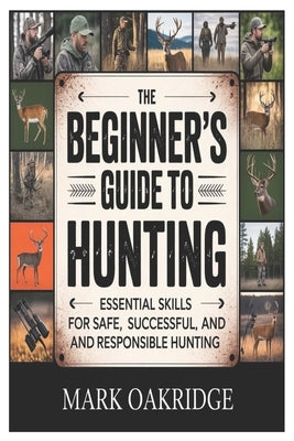 The Beginner's Guide to Hunting: Essential Skills for Safe, Successful, and Responsible Hunting by Oakridge, Mark