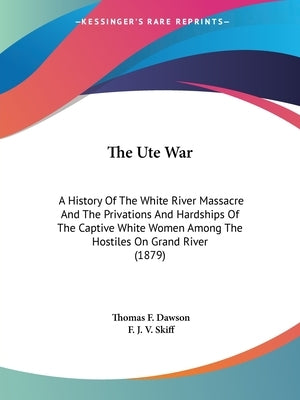 The Ute War: A History Of The White River Massacre And The Privations And Hardships Of The Captive White Women Among The Hostiles O by Dawson, Thomas F.