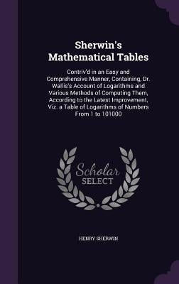 Sherwin's Mathematical Tables: Contriv'd in an Easy and Comprehensive Manner, Containing, Dr. Wallis's Account of Logarithms and Various Methods of C by Sherwin, Henry