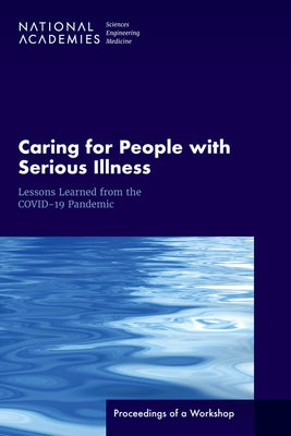 Caring for People with Serious Illness: Lessons Learned from the Covid-19 Pandemic: Proceedings of a Workshop by National Academies of Sciences Engineeri