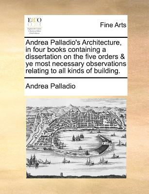 Andrea Palladio's Architecture, in four books containing a dissertation on the five orders & ye most necessary observations relating to all kinds of b by Palladio, Andrea