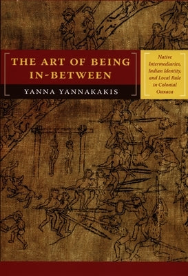 The Art of Being In-Between: Native Intermediaries, Indian Identity, and Local Rule in Colonial Oaxaca by Yannakakis, Yanna