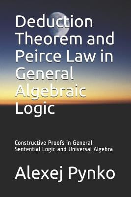 Deduction Theorem and Peirce Law in General Algebraic Logic: Constructive Proofs in General Sentential Logic and Universal Algebra by Pynko, Alexej P.