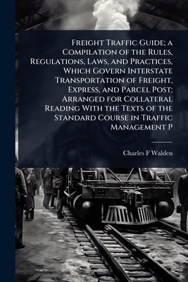 Freight Traffic Guide; a Compilation of the Rules, Regulations, Laws, and Practices, Which Govern Interstate Transportation of Freight, Express, and P by Walden, Charles F.