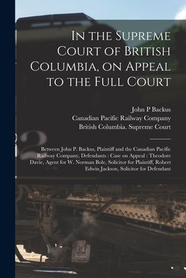 In the Supreme Court of British Columbia, on Appeal to the Full Court [microform]: Between John P. Backus, Plaintiff and the Canadian Pacific Railway by Backus, John P.