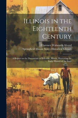 Illinois in the Eighteenth Century; a Report on the Documents in Belleville, Illinois, Illustrating the Early History of the State by Alvord, Clarence Walworth