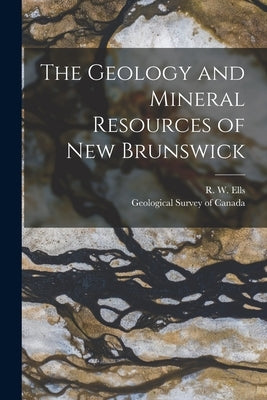 The Geology and Mineral Resources of New Brunswick [microform] by Ells, R. W. (Robert Wheelock) 1845-1