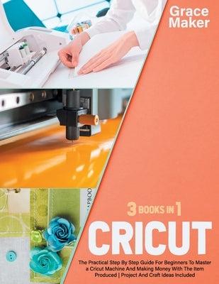 Cricut: Cricut: 3 Books in 1. The Practical Step By Step Guide For Beginners To Master a Cricut Machine And Making Money With by Maker, Grace