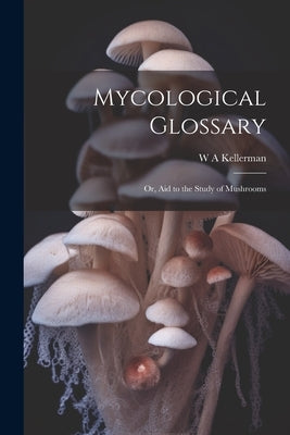 Mycological Glossary; or, aid to the Study of Mushrooms by Kellerman, W. A.