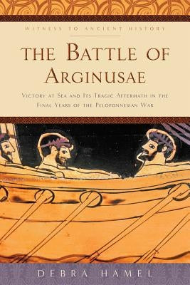 The Battle of Arginusae: Victory at Sea and Its Tragic Aftermath in the Final Years of the Peloponnesian War by Hamel, Debra