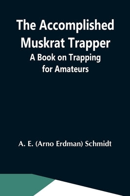 The Accomplished Muskrat Trapper; A Book On Trapping For Amateurs by Erdman Schmidt, Arno