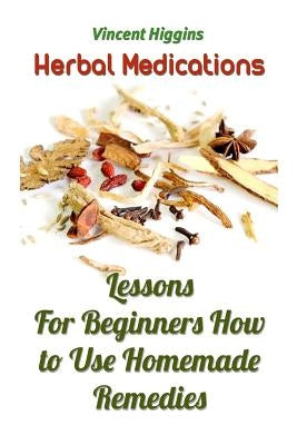 Herbal Medications: Lessons For Beginners How to Use Homemade Remedies by Higgins, Vincent