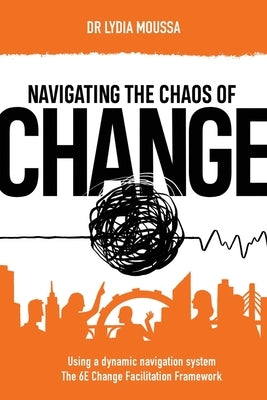 Navigating the Chaos of Change: Using a Dynamic Navigation System the 6E Change Facilitation Framework by Moussa, Lydia