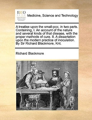 A Treatise Upon the Small-Pox, in Two Parts. Containing, I. an Account of the Nature and Several Kinds of That Disease, with the Proper Methods of Cur by Blackmore, Richard