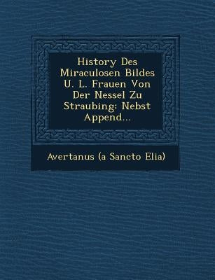 History Des Miraculosen Bildes U. L. Frauen Von Der Nessel Zu Straubing: Nebst Append... by Avertanus (a Sancto Elia)