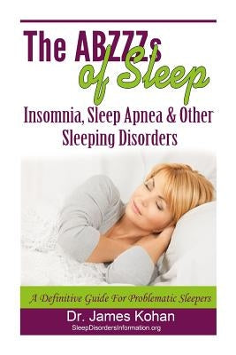 The ABZZZ's of Sleep: Insomnia, Sleep Apnea & Other Sleeping Disorders: A Definitive Guide for Problematic Sleepers by Kohan, James