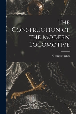 The Construction of the Modern Locomotive by Hughes, George