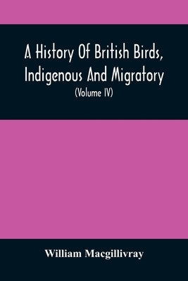 A History Of British Birds, Indigenous And Migratory: Including Their Organization, Habits, And Relation; Remarks On Classification And Nomenclature; by Macgillivray, William
