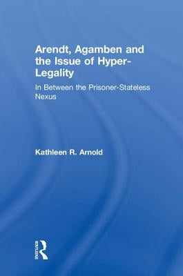 Arendt, Agamben and the Issue of Hyper-Legality: In Between the Prisoner-Stateless Nexus by Arnold, Kathleen R.