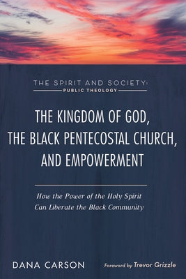 The Kingdom of God, the Black Pentecostal Church, and Empowerment: How the Power of the Holy Spirit Can Liberate the Black Community by Carson, Dana
