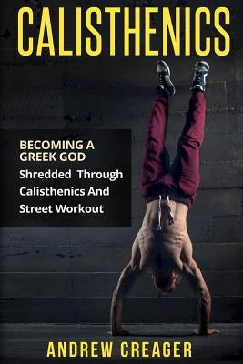Calisthenics: Becoming A Greek God - Shredded Through Calisthenics And Street Workout by Creager, Andrew