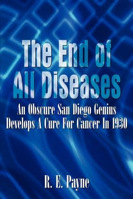 The End of All Diseases: An Obscure San Diego Genius Develops A Cure For Cancer In 1930 by Payne, R. E.