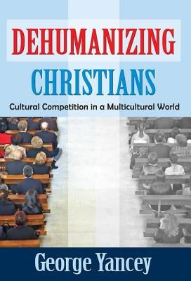 Dehumanizing Christians: Cultural Competition in a Multicultural World by Yancey, George