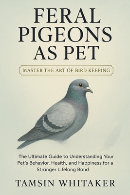Feral Pigeon as Pet: The Ultimate Guide to Understanding Your Pet's Behavior, Health, and Happiness for a Stronger Lifelong Bond by Whitaker, Tamsin