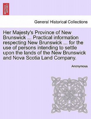 Her Majesty's Province of New Brunswick ... Practical Information Respecting New Brunswick ... for the Use of Persons Intending to Settle Upon the Lan by Anonymous