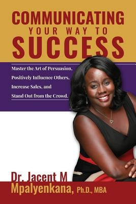 Communicating Your Way To Success: Master the Art of Persuasion, Positively Influence Others, Increase Sales, and Stand Out from the Crowd. by Mpalyenkana Mba, Jacent M.