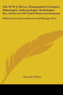 Life Of W. J. McGee, Distinguished Geologist, Ethnologist, Anthropologist, Hydrologist, Etc., In Service Of United States Government: With Extracts Fr by McGee, Emma R.