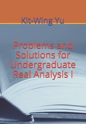Problems and Solutions for Undergraduate Real Analysis I by Yu, Kit-Wing