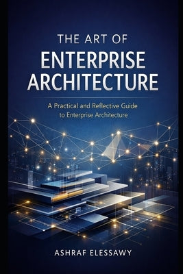 The Art of Enterprise Architecture: A Practical and Reflective Guide to Enterprise Architecture by Elessawy, Ashraf