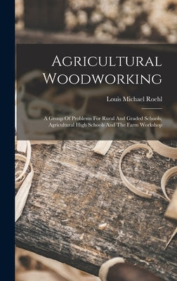 Agricultural Woodworking: A Group Of Problems For Rural And Graded Schools, Agricultural High Schools And The Farm Workshop by Roehl, Louis Michael