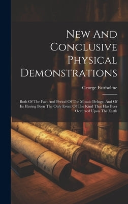 New And Conclusive Physical Demonstrations: Both Of The Fact And Period Of The Mosaic Deluge, And Of Its Having Been The Only Event Of The Kind That H by Fairholme, George