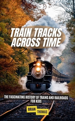 Train Tracks Across Time: The Fascinating History of Trains and Railroads For Kids by Thomas, Brian