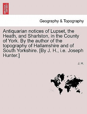 Antiquarian Notices of Lupset, the Heath, and Sharlston, in the County of York. by the Author of the Topography of Hallamshire and of South Yorkshire. by H, J.