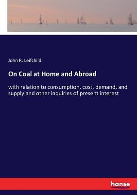 On Coal at Home and Abroad: with relation to consumption, cost, demand, and supply and other inquiries of present interest by Leifchild, John R.