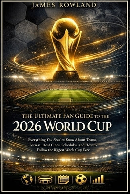 The Ultimate Fan Guide to the 2026 World Cup: Everything You Need to Know About Teams, Format, Host Cities, Schedules, and How to Follow the Biggest W by Rowland, James