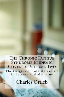 The Chronic Fatigue Syndrome Epidemic Cover-up Volume Two: The Origins of Totalitarianism in Science and Medicine by Ortleb, Charles