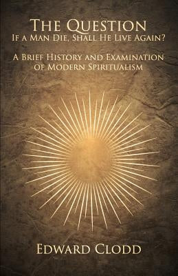 The Question: If a Man Die, Shall He Live Again? a Brief History and Examination of Modern Spiritualism by Clodd, Edward